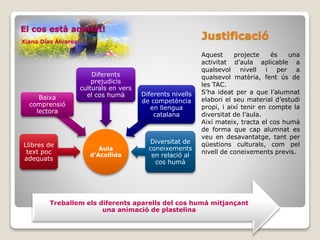 El cos està animat!
Xiana Díaz Álvarez
Justificació
Aquest projecte és una
activitat d’aula aplicable a
qualsevol nivell i per a
qualsevol matèria, fent ús de
les TAC.
S’ha ideat per a que l’alumnat
elabori el seu material d’estudi
propi, i així tenir en compte la
diversitat de l’aula.
Així mateix, tracta el cos humà
de forma que cap alumnat es
veu en desavantatge, tant per
qüestions culturals, com pel
nivell de coneixements previs.
Aula
d’Acollida
Llibres de
text poc
adequats
Baixa
comprensió
lectora
Diferents
prejudicis
culturals en vers
el cos humà Diferents nivells
de competència
en llengua
catalana
Diversitat de
coneixements
en relació al
cos humà
Treballem els diferents aparells del cos humà mitjançant
una animació de plastelina
 