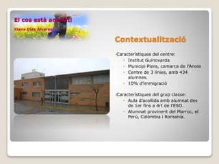 Contextualització
•Característiques del centre:
• Institut Guinovarda
• Municipi Piera, comarca de l’Anoia
• Centre de 3 línies, amb 434
alumnes.
• 10% d’immigració
•Característiques del grup classe:
• Aula d’acollida amb alumnat des
de 1er fins a 4rt de l’ESO.
• Alumnat provinent del Marroc, el
Perú, Colòmbia i Romania.
El cos està animat!
Xiana Díaz Álvarez
 