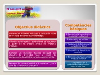 El cos està animat!
Xiana Díaz Álvarez
Objectius didàctics
Superar les barreres culturals i personals sobre
el cos que dificulten l’aprenentatge.
Reforçar l’autonomia i autoestima de l’alumnat
a partir de la creació pròpia del material
d’estudi.
Generar un material didàctic adequat per
atendre la diversitat tant a nivell de
competència lingüística com de coneixements.
Reforçar la vesant artística i creativa, com a
part de la innovació científica.
Competències
bàsiques
1. Competència comunicativa
lingüística i audiovisual
2. Competències artística i
cultural
3. Tractament de la informació
i competència digital
5. Competència d'aprendre a
aprendre
6. Competència d'autonomia i
iniciativa personal
7. Competència en el
coneixement i la interacció
amb el món físic
 