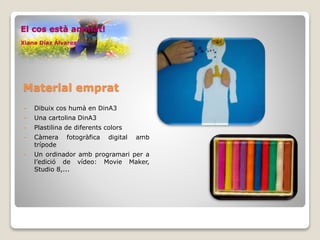 • Dibuix cos humà en DinA3
• Una cartolina DinA3
• Plastilina de diferents colors
• Càmera fotogràfica digital amb
trípode
• Un ordinador amb programari per a
l’edició de vídeo: Movie Maker,
Studio 8,...
Material emprat
El cos està animat!
Xiana Díaz Álvarez
 