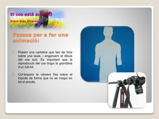 1. Posem una cartolina que faci de fons
sobre una taula, i enganxem el dibuix
del cos buit. És important que la
reproducció del cos tingui la grandària
d’un full A3.
2. Col·loquem la càmera fixa sobre el
trípode de forma que no es mogui en
tot el procés.
El cos està animat!
Xiana Díaz Álvarez
Passos per a fer una
animació:
 
