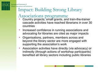 Impact: Building Strong Library
Associations programme
• Country projects, small grants, and train-the-trainer
  cascade a...