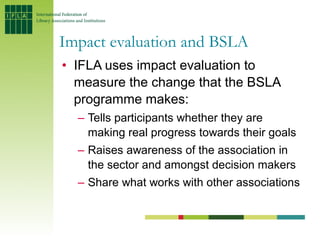 Impact evaluation and BSLA
• IFLA uses impact evaluation to
  measure the change that the BSLA
  programme makes:
  – Tell...
