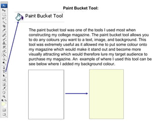 Paint Bucket Tool: The paint bucket tool was one of the tools I used most when constructing my college magazine. The paint bucket tool allows you to do any colours you want to a text, image, and background. This tool was extremely useful as it allowed me to put some colour onto my magazine which would make it stand out and become more visually attracting which would therefore lure my target audience to purchase my magazine. An  example of where I used this tool can be see below where I added my background colour. 