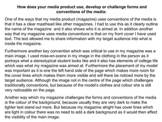 How does your media product use, develop or challenge forms and conventions of the media:  One of the ways that my media product (magazine) uses conventions of the media is that it has a clear masthead like other magazines. I had to use this as it clearly outline the name of the magazine  and it also shows who it is aimed at. In addition another way that my magazine uses media conventions is that on my front cover I have used text. The text allowed me to share information with my target audience into what is inside the magazine. Furthermore another key convention which was critical to use in my magazine was a main image. I used mise-en-scene in my image in the clothing in the person as it portrays what a stereotypical student looks like and it also has elements of college life which was what my magazine was aimed at. Furthermore the placement of my model was important as it is one the left hand side of the page which makes more room for the cover lines which makes them more visible and will there be noticed more by the target audience. Although the image not in the centre of the page which challenges traditionally conventions, but because of the model’s clothes and colour she is still very noticeable on the page. Another way which my magazine challenges the forms and conventions of the media is the colour of the background, because usually they are very dark to make the lighter text stand out more. But because my magazine alright has cover lines which are light in colour there was no need to add a dark background as it would then affect the visibility of the main image.  
