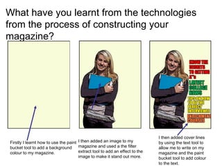 What have you learnt from the technologies from the process of constructing your magazine?  Firstly I learnt how to use the paint bucket tool to add a background colour to my magazine. I then added an image to my magazine and used a the filter extract tool to add an effect to the image to make it stand out more.  I then added cover lines by using the text tool to allow me to write on my magazine and the paint bucket tool to add colour to the text. 