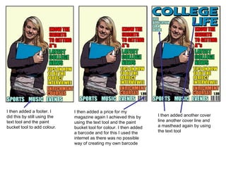 I then added a footer. I did this by still using the text tool and the paint bucket tool to add colour. I then added a price for my magazine again I achieved this by using the text tool and the paint bucket tool for colour. I then added a barcode and for this I used the internet as there was no possible way of creating my own barcode I then added another cover line another cover line and a masthead again by using the text tool 