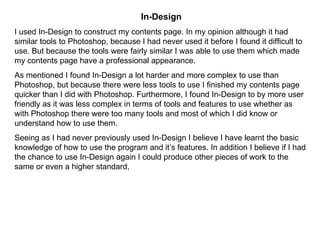 In-Design I used In-Design to construct my contents page. In my opinion although it had similar tools to Photoshop, because I had never used it before I found it difficult to use. But because the tools were fairly similar I was able to use them which made my contents page have a professional appearance. As mentioned I found In-Design a lot harder and more complex to use than Photoshop, but because there were less tools to use I finished my contents page quicker than I did with Photoshop. Furthermore, I found In-Design to by more user friendly as it was less complex in terms of tools and features to use whether as with Photoshop there were too many tools and most of which I did know or understand how to use them. Seeing as I had never previously used In-Design I believe I have learnt the basic knowledge of how to use the program and it’s features. In addition I believe if I had the chance to use In-Design again I could produce other pieces of work to the same or even a higher standard,  