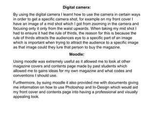 Digital camera: By using the digital camera I learnt how to use the camera in certain ways in order to get a specific camera shot, for example on my front cover I have an image of a mid shot which I got from zooming in the camera and focusing only it only from the waist upwards. When taking my mid shot I had to ensure it had the rule of thirds, the reason for this is because the rule of thirds attracts the audiences eye to a specific part of an image which is important when trying to attract the audience to a specific image as that image could they lure that person to buy the magazine. Moodle: Using moodle was extremely useful as it allowed me to look at other magazine covers and contents page made by past students which allowed me to gains ideas for my own magazine and what codes and conventions I should use.  Furthermore, by suing moodle it also provided me with documents giving me information on how to use Photoshop and In-Design which would aid my front cover and contents page into having a professional and visually appealing look.  