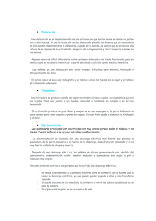 •    Dislocación

  Una dislocación es el desplazamiento de una articulación que son las áreas en donde se juntan
dos o más huesos. Si una articulación recibe demasiada presión, los huesos que se encuentran
en ella pueden desconectarse o dislocarse. Cuando esto sucede, es común que se produzca una
rotura de la cápsula de la articulación, desgarro de los ligamentos y con frecuencia lesiones en
los nervios.

 Algunas veces es difícil diferenciar entre un hueso dislocado y un hueso fracturado, pero en
ambos casos es necesario inmovilizar la parte afectada y solicitar ayuda médica inmediata.

  Las señales de una dislocación son: dolor intenso, dificultad para moverla, hinchazón y
enrojecimiento del área.

  En estos casos se saca una radiografía y el médico coloca los huesos en su lugar y establece
el tratamiento adecuado.


      •    Torcedura

  Una torcedura se produce cuando por algún movimiento brusco o golpe, los ligamentos que son
los tejidos finos que juntan a los huesos, músculos o tendones, se rompen o se estiran
demasiado.

  Esta situación produce un gran dolor y aunque no es una emergencia, la parte lastimada se
debe vendar para tener soporte y poner en reposo. Colocar hielo ayuda a disminuir la hinchazón
y el dolor.


      •    Electrocutación
  Las quemaduras provocadas por electricidad son muy graves porque dañan el músculo y los
huesos. Pueden evitarse si se revisan los cables constantemente

  La electrocutación se ocasiona por una descarga eléctrica muy fuerte que provoca la
quemadura de la parte expuesta a la fuente de la descarga, deshidratación inmediata y si es
muy fuerte, estado de choque y muerte.

  Después de una descarga eléctrica, las señales de alarma generalmente son: pérdida del
conocimiento, desorientación, sueño, temblor muscular y quemaduras que dejan la piel y
músculos muy negros.

Para dar primeros auxilios a una persona que ha sufrido una descarga eléctrica:

      1.   no toque directamente a la persona mientras esté en contacto con la fuente que le
           causó la descarga eléctrica, ya que puede quedar pegado a ellos y electrocutarse
           también.
      2.   Si puede desconecte de inmediato la corriente o retire los cables ayudándose de un
           palo de madera.
      3.   Si el piso está mojado, no se acerque ni lo pise.
 