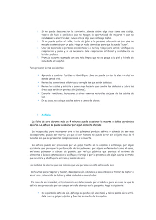 4.   Si no puede desconectar la corriente, párese sobre algo seco como una cobija,
           tapete de hule o periódico que no tengan la oportunidad de mojarse y que no
           conduzcan la electricidad, nunca utilice algo que contenga metal.
      5.   Si no puede quitar el cable, trate de jalar a la persona colocando en sus pies un
           mecate sostenido por un palo. Haga un nudo corredizo para que lo pueda “lazar”.
      6.   Una vez separada la persona accidentada y si no hay riesgo para usted, verifique su
           respiración y pulso y si es necesario dele respiración artificial y restablezca su
           latido cardíaco.
      7.   Proteja la parte quemada con una tela limpia que no se pegue a la piel y llévelo de
           inmediato al hospital.

Para prevenir estos accidentes:


       •   Aprenda a cambiar fusibles e identifique cómo se puede cortar la electricidad en
           donde usted vive.
       •   Revise las conexiones eléctricas y arregle las que están dañadas.
       •   Revise los cables y solicite a quien sepa hacerlo que cambie los dañados y cubra las
           áreas que están sin protección (pelonas).
       •   Durante temblores, huracanes y otros eventos naturales aléjese de los cables de
           luz.
       •   En su casa, no coloque cables sobre o cerca de clavos.




      •    Asfixia

  La falta de aire durante más de 4 minutos puede ocasionar la muerte o daños cerebrales
severos. La asfixia se puede ocasionar por algún alimento atorado

  La incapacidad para incorporar aire a los pulmones produce asfixia y además de ser muy
desesperante, puede ser mortal, ya que el ser humano no puede estar sin oxígeno más de 4
minutos sin que se presenten complicaciones o la muerte.

   La asfixia puede ser provocada por un golpe fuerte en la espalda o estómago, por algún
accidente que provoque la perforación de los pulmones, por alguna enfermedad como el asma,
enfisema pulmonar o cáncer de pulmón, por reflujo gástrico que provoca el retorno de
alimentos o ácidos estomacales al esófago y faringe o por la presencia de algún cuerpo extraño
que se atore y obstruya la entrada y salida de aire.

Las señales de alarma que nos indican que una persona se está asfixiando son:

 Dificultad para respirar y hablar, desesperación, sibilancia o sea silbidos al tratar de meter o
sacar aire, coloración de labios y uñas azuladas o amoratadas.

 En caso de enfermedad, el tratamiento es determinado por el médico, pero en caso de que la
asfixia sea provocada por un cuerpo extraño atorado en la garganta, haga lo siguiente:


       •   Si la persona está de pie, detenga su pecho con una mano y con la palma de la otra,
           dele cuatro golpes rápidos y fuertes en medio de la espalda.
 