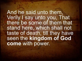 And he said unto them,
Verily I say unto you, That
there be some of them that
stand here, which shall not
taste of death, till they have
seen the kingdom of God
come with power.

 