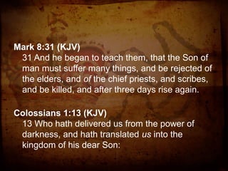 Mark 8:31 (KJV)
31 And he began to teach them, that the Son of
man must suffer many things, and be rejected of
the elders, and of the chief priests, and scribes,
and be killed, and after three days rise again.
Colossians 1:13 (KJV)
13 Who hath delivered us from the power of
darkness, and hath translated us into the
kingdom of his dear Son:

 