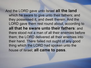 And the LORD gave unto Israel all the land
which he sware to give unto their fathers; and
they possessed it, and dwelt therein. And the
LORD gave them rest round about, according to
all that he sware unto their fathers : and
there stood not a man of all their enemies before
them; the LORD delivered all their enemies into
their hand. There failed not ought of any good
thing which the LORD had spoken unto the
house of Israel; all came to pass.

 