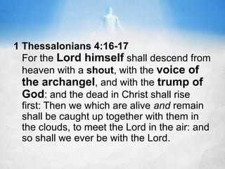 1 Thessalonians 4:16-17
For the Lord himself shall descend from
heaven with a shout, with the voice of
the archangel, and with the trump of
God: and the dead in Christ shall rise
first: Then we which are alive and remain
shall be caught up together with them in
the clouds, to meet the Lord in the air: and
so shall we ever be with the Lord.

 