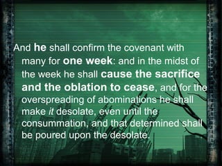 And he shall confirm the covenant with
many for one week: and in the midst of
the week he shall cause the sacrifice
and the oblation to cease, and for the
overspreading of abominations he shall
make it desolate, even until the
consummation, and that determined shall
be poured upon the desolate.

 