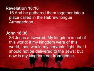 Revelation 16:16
16 And he gathered them together into a
place called in the Hebrew tongue
Armageddon.
John 18:36
36 Jesus answered, My kingdom is not of
this world: if my kingdom were of this
world, then would my servants fight, that I
should not be delivered to the Jews: but
now is my kingdom not from hence.

 