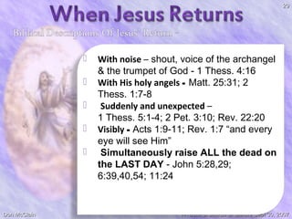 29







Don McClain

With noise – shout, voice of the archangel
& the trumpet of God - 1 Thess. 4:16
With His holy angels - Matt. 25:31; 2
Thess. 1:7-8
Suddenly and unexpected –
1 Thess. 5:1-4; 2 Pet. 3:10; Rev. 22:20
Visibly - Acts 1:9-11; Rev. 1:7 “and every
eye will see Him”
Simultaneously raise ALL the dead on
the LAST DAY - John 5:28,29;
6:39,40,54; 11:24

W. 65th St church of Christ / Sept 30, 2007

 