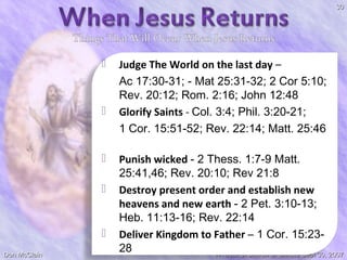 30









Don McClain

Judge The World on the last day –
Ac 17:30-31; - Mat 25:31-32; 2 Cor 5:10;
Rev. 20:12; Rom. 2:16; John 12:48
Glorify Saints - Col. 3:4; Phil. 3:20-21;
1 Cor. 15:51-52; Rev. 22:14; Matt. 25:46
Punish wicked - 2 Thess. 1:7-9 Matt.
25:41,46; Rev. 20:10; Rev 21:8
Destroy present order and establish new
heavens and new earth - 2 Pet. 3:10-13;
Heb. 11:13-16; Rev. 22:14
Deliver Kingdom to Father – 1 Cor. 15:2328
W. 65th St church of Christ / Sept 30, 2007

 