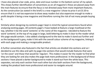 I have also placed a bar code, price, date and issue number in the bottom corner of my splash.
This shows further identification of conventions as on all magazine's these are placed away from
the main features to ensure that the focus is not directed away from more important features.
As the construction (as stated in the brief) is a new magazine I chose to price it at £3.10 to
ensure that it is not too expensive to draw away readers but also expensive enough to make a
profit despite it being a new magazine and therefore running the risk of not many people buying
it.

Similarly when designing my contents page I kept in mind the typical conventions found when
analysing existing pages. All contents page's I have looked at feature a large masthead at the
top, whether it be the word 'contents' or the name of the magazine. I decided to feature the
word 'contents' at the top of my page in large, bold lettering to make it clear to the reader what
this page would contain. I also added a background to the text to make it stand out further and
as the background is grey, make it link with the overall colour scheme of my magazine, linking it
with each page and making a recognisable product.

A further convention also featured is the fact that articles are divided into sections and so I
decided to use this idea and split my page into sections that would include features that were
'on the cover' and those that would be 'regulars'. This makes it easier for the reader to find what
they are looking for and also makes the page look more professional. In the background of these
sections I have placed a darker background to make it stand out from the white base. This
separates, not only each section from each other but also both sections from the background,
making the product look more professional and easier to navigate around.
 