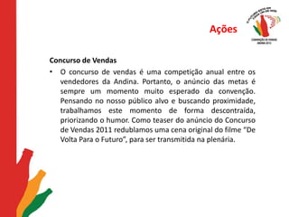 AçõesConcurso de VendasO concurso de vendas é uma competição anual entre os vendedores da Andina. Portanto, o anúncio das metas é sempre um momento muito esperado da convenção. Pensando no nosso público alvo e buscando proximidade, trabalhamos este momento de forma descontraída, priorizando o humor. Como teaser do anúncio do Concurso de Vendas 2011 redublamos uma cena original do filme “De Volta Para o Futuro”, para ser transmitida na plenária. 