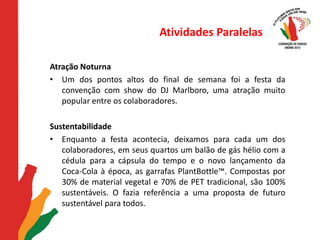 Atividades ParalelasAtração NoturnaUm dos pontos altos do final de semana foi a festa da convenção com show do DJ Marlboro, uma atração muito popular entre os colaboradores.  SustentabilidadeEnquanto a festa acontecia, deixamos para cada um dos colaboradores, em seus quartos um balão de gás hélio com a cédula para a cápsula do tempo e o novo lançamento da Coca-Cola à época, as garrafas PlantBottle™. Compostas por 30% de material vegetal e 70% de PET tradicional, são 100% sustentáveis. O fazia referência a uma proposta de futuro sustentável para todos. 