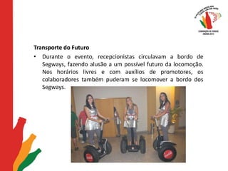 Transporte do FuturoDurante o evento, recepcionistas circulavam a bordo de Segways, fazendo alusão a um possível futuro da locomoção. Nos horários livres e com auxílios de promotores, os colaboradores também puderam se locomover a bordo dos Segways. 