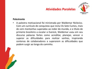 Atividades ParalelasPalestrante A palestra motivacional foi ministrada por Waldemar Niclevicz. Com um currículo de conquistas que inclui Os Sete Cumes, mais de cem montanhas superadas ao redor do mundo, e o título de primeiro brasileiro a escalar o Everest, Waldemar usou em seu discurso palavras fortes como acreditar, planejar, vencer e superar as dificuldades para realizar sonhos, inspirando centenas de colaboradores a superarem as dificuldades que podem surgir ao longo do caminho.