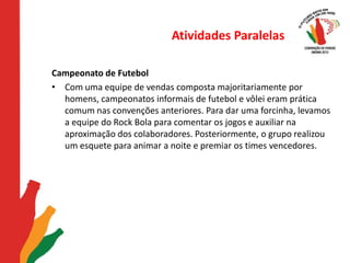 Atividades ParalelasCampeonato de FutebolCom uma equipe de vendas composta majoritariamente por homens, campeonatos informais de futebol e vôlei eram prática comum nas convenções anteriores. Para dar uma forcinha, levamos a equipe do Rock Bola para comentar os jogos e auxiliar na aproximação dos colaboradores. Posteriormente, o grupo realizou um esquete para animar a noite e premiar os times vencedores. 