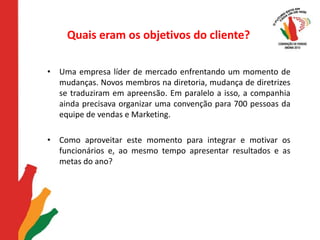 Quais eram os objetivos do cliente?Uma empresa líder de mercado enfrentando um momento de mudanças. Novos membros na diretoria, mudança de diretrizes se traduziram em apreensão. Em paralelo a isso, a companhia ainda precisava organizar uma convenção para 700 pessoas da equipe de vendas e Marketing. Como aproveitar este momento para integrar e motivar os funcionários e, ao mesmo tempo apresentar resultados e as metas do ano? 