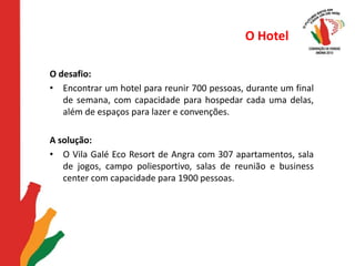O HotelO desafio: Encontrar um hotel para reunir 700 pessoas, durante um final de semana, com capacidade para hospedar cada uma delas, além de espaços para lazer e convenções.   A solução: O Vila Galé Eco Resort de Angra com 307 apartamentos, sala de jogos, campo poliesportivo, salas de reunião e business center com capacidade para 1900 pessoas.