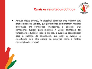 Quais os resultados obtidosAtravés deste evento, foi possível perceber que mesmo para profissionais de vendas, que geralmente demonstram maiores interesses em comissões financeiras, é possível criar campanhas lúdicas para motivar. A visível animação dos funcionários durante todo o evento, a surpresa contribuíram para o sucesso da convenção, que após o evento foi classificada pela alta cúpula da empresa como a melhor convenção de vendas!  