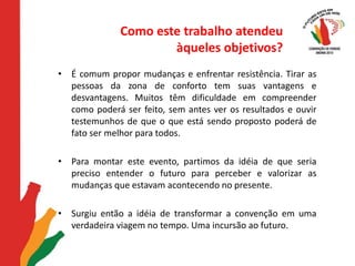 Como este trabalho atendeu àqueles objetivos?É comum propor mudanças e enfrentar resistência. Tirar as pessoas da zona de conforto tem suas vantagens e desvantagens. Muitos têm dificuldade em compreender como poderá ser feito, sem antes ver os resultados e ouvir testemunhos de que o que está sendo proposto poderá de fato ser melhor para todos. Para montar este evento, partimos da idéia de que seria preciso entender o futuro para perceber e valorizar as mudanças que estavam acontecendo no presente. Surgiu então a idéia de transformar a convenção em uma verdadeira viagem no tempo. Uma incursão ao futuro.
