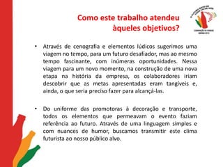 Como este trabalho atendeu àqueles objetivos?Através de cenografia e elementos lúdicos sugerimos uma viagem no tempo, para um futuro desafiador, mas ao mesmo tempo fascinante, com inúmeras oportunidades. Nessa viagem para um novo momento, na construção de uma nova etapa na história da empresa, os colaboradores iriam descobrir que as metas apresentadas eram tangíveis e, ainda, o que seria preciso fazer para alcançá-las. Do uniforme das promotoras à decoração e transporte, todos os elementos que permeavam o evento faziam referência ao futuro. Através de uma linguagem simples e com nuances de humor, buscamos transmitir este clima futurista ao nosso público alvo. 