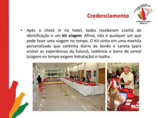 CredenciamentoApós o check in no hotel, todos receberam crachá de identificação e um kit viagem. Afinal, não é qualquer um que pode fazer uma viagem no tempo. O Kit vinha em uma mochila personalizada que continha diário de bordo e caneta (para anotar as experiências do futuro), isotônico e barra de cereal (viagens no tempo exigem hidratação) e toalha.