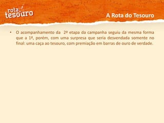 A Rota do TesouroO acompanhamento da  2ª etapa da campanha seguiu da mesma forma que a 1ª, porém, com uma surpresa que seria desvendada somente no final: uma caça ao tesouro, com premiação em barras de ouro de verdade. 
