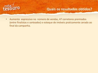 Quais os resultados obtidos? Aumento  expressivo no  número de vendas, 47 corretores premiados (entre finalistas e sorteados) e estoque de imóveis praticamente zerado ao final da campanha. 