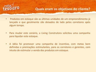 Quais eram os objetivos do cliente? Produtos em estoque são as últimas unidades de um empreendimento já lançado e que geralmente são deixados de lado pelos corretores após algum tempo. Para mudar este cenário, a Living Construtora solicitou uma campanha para liquidar este estoque.A idéia foi promover uma campanha de incentivo, com metas bem definidas e premiações estimulantes, para os corretores e gerentes, com intuito de estimular a venda dos produtos em estoque.