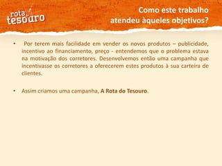 Como este trabalho atendeu àqueles objetivos? Por terem mais facilidade em vender os novos produtos – publicidade, incentivo ao financiamento, preço - entendemos que o problema estava na motivação dos corretores. Desenvolvemos então uma campanha que incentivasse os corretores a oferecerem estes produtos à sua carteira de clientes.Assim criamos uma campanha, A Rota do Tesouro. 