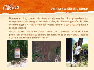 Apresentação das MetasDurante a trilha, banners sinalizavam cada um dos 13 empreendimentos com produtos em estoque. Em meio a eles, distribuímos garrafas de vidro com mensagens – mais um elemento para remeter à temática de piratas e caça ao tesouro. Os corretores que encontraram estas cinco garrafas de vidro foram premiados com pingentes de ouro em formato de chave – estas, fazendo alusão à abertura do baú de tesouros.