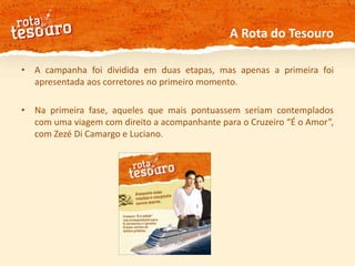 A Rota do TesouroA campanha foi dividida em duas etapas, mas apenas a primeira foi apresentada aos corretores no primeiro momento.Na primeira fase, aqueles que mais pontuassem seriam contemplados com uma viagem com direito a acompanhante para o Cruzeiro “É o Amor”, com Zezé Di Camargo e Luciano.