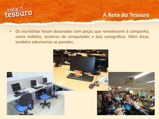 A Rota do TesouroOs escritórios foram decorados com peças que remetessem à campanha, como móbiles, testeiras de computador e baú cenográfico. Além disso, também adesivamos as paredes. 