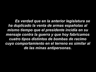 Es verdad que en la anterior legislatura se ha duplicado la venta de armas españolas al mismo tiempo que el presidente incidía en su mensaje contra la guerra y que hoy fabricamos cuatro tipos distintos de bombas de racimo cuyo comportamiento en el terreno es similar al de las minas antipersonas. 
