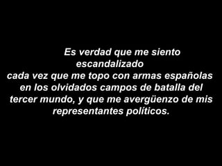 Es verdad que me siento escandalizado  cada vez que me topo con armas españolas  en los olvidados campos de batalla del tercer mundo, y que me avergüenzo de mis representantes políticos. 