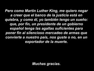 Pero como Martin Luther King, me quiero negar a creer que el banco de la justicia está en quiebra, y como él, yo también tengo un sueño: que, por fin, un presidente de un gobierno español tenga las agallas suficientes para poner fin al silencioso mercadeo de armas que convierte a nuestro país, nos guste o no, en un exportador de la muerte. Muchas gracias. 
