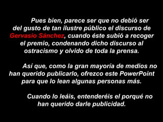 Pues bien, parece ser que no debió ser del gusto de tan ilustre público el discurso de  Gervasio Sánchez , cuando éste subió a recoger el premio, condenando dicho discurso al ostracismo y olvido de toda la prensa. Así que, como la gran mayoría de medios no han querido publicarlo, ofrezco este PowerPoint para que lo lean algunas personas más. Cuando lo leáis, entenderéis el porqué no han querido darle publicidad. 