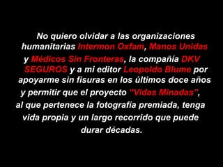 No quiero olvidar a las organizaciones humanitarias  Intermon Oxfam ,  Manos Unidas   y  Médicos Sin Fronteras , la compañía  DKV SEGUROS  y a mi editor  Leopoldo Blume  por apoyarme sin fisuras en los últimos doce años  y permitir que el proyecto  “Vidas Minadas” ,  al que pertenece la fotografía premiada, tenga  vida propia y un largo recorrido que puede  durar décadas. 