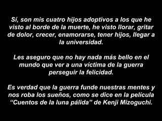 Sí, son mis cuatro hijos adoptivos a los que he visto al borde de la muerte, he visto llorar, gritar de dolor, crecer, enamorarse, tener hijos, llegar a la universidad. Les aseguro que no hay nada más bello en el mundo que ver a una víctima de la guerra perseguir la felicidad. Es verdad que la guerra funde nuestras mentes y nos roba los sueños, como se dice en la   película “Cuentos de la luna pálida” de Kenji Mizoguchi. 