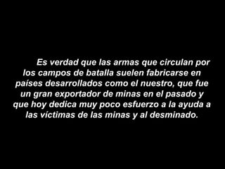 Es verdad que las armas que circulan por los campos de batalla suelen fabricarse en países desarrollados como el nuestro, que fue un gran exportador de minas en el pasado y que hoy dedica muy poco esfuerzo a la ayuda a las víctimas de las minas y al desminado. 