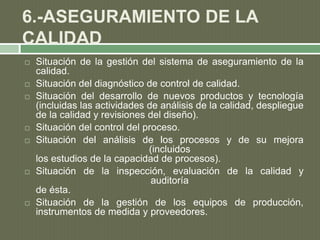 6.-ASEGURAMIENTO DE LA
CALIDAD
 Situación de la gestión del sistema de aseguramiento de la
calidad.
 Situación del diagnóstico de control de calidad.
 Situación del desarrollo de nuevos productos y tecnología
(incluidas las actividades de análisis de la calidad, despliegue
de la calidad y revisiones del diseño).
 Situación del control del proceso.
 Situación del análisis de los procesos y de su mejora
(incluidos
los estudios de la capacidad de procesos).
 Situación de la inspección, evaluación de la calidad y
auditoría
de ésta.
 Situación de la gestión de los equipos de producción,
instrumentos de medida y proveedores.
 